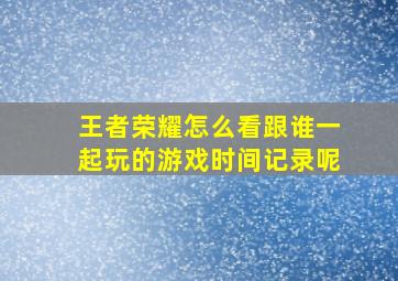 王者荣耀怎么看跟谁一起玩的游戏时间记录呢