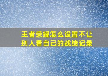 王者荣耀怎么设置不让别人看自己的战绩记录