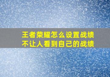 王者荣耀怎么设置战绩不让人看到自己的战绩