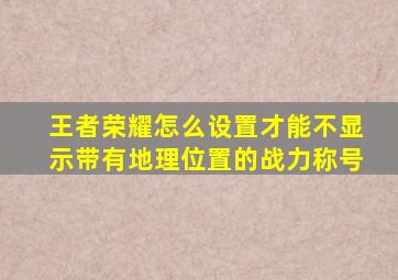 王者荣耀怎么设置才能不显示带有地理位置的战力称号