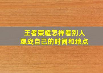 王者荣耀怎样看别人观战自己的时间和地点