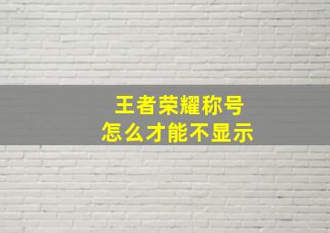 王者荣耀称号怎么才能不显示