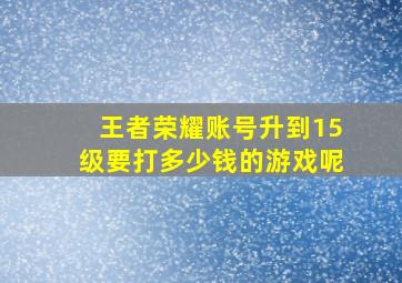 王者荣耀账号升到15级要打多少钱的游戏呢