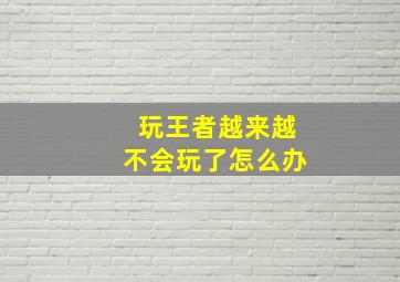 玩王者越来越不会玩了怎么办