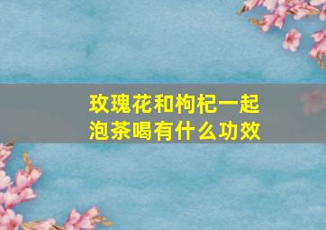 玫瑰花和枸杞一起泡茶喝有什么功效