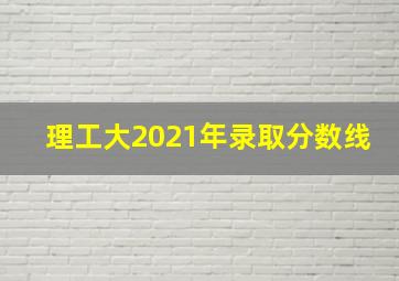 理工大2021年录取分数线