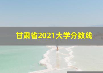 甘肃省2021大学分数线