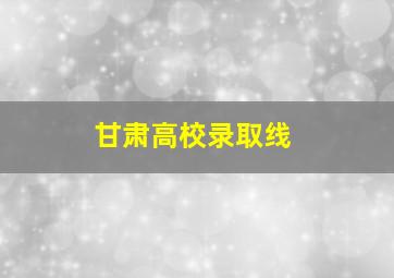 甘肃高校录取线