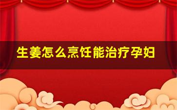 生姜怎么烹饪能治疗孕妇