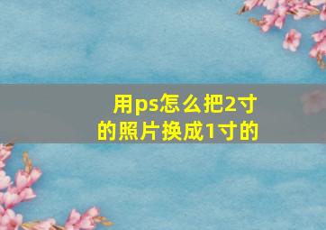 用ps怎么把2寸的照片换成1寸的