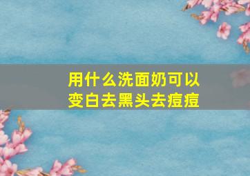 用什么洗面奶可以变白去黑头去痘痘