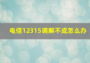 电信12315调解不成怎么办