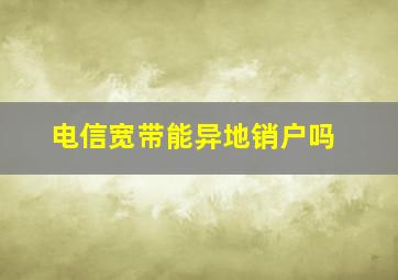 电信宽带能异地销户吗