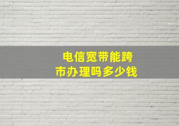 电信宽带能跨市办理吗多少钱