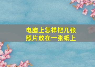 电脑上怎样把几张照片放在一张纸上