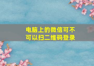 电脑上的微信可不可以扫二维码登录