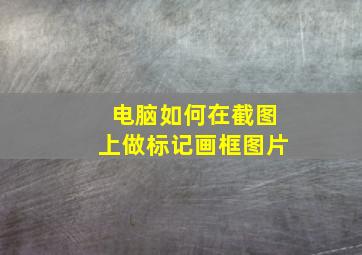 电脑如何在截图上做标记画框图片