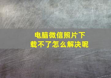 电脑微信照片下载不了怎么解决呢