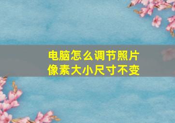 电脑怎么调节照片像素大小尺寸不变