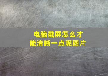 电脑截屏怎么才能清晰一点呢图片