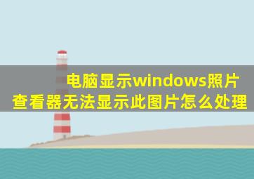 电脑显示windows照片查看器无法显示此图片怎么处理