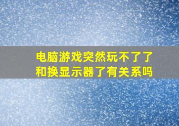 电脑游戏突然玩不了了和换显示器了有关系吗