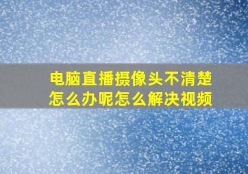 电脑直播摄像头不清楚怎么办呢怎么解决视频