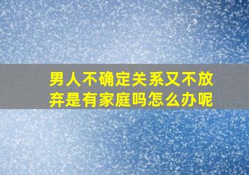 男人不确定关系又不放弃是有家庭吗怎么办呢