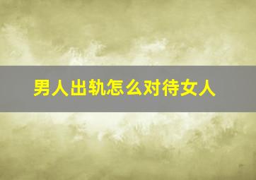 男人出轨怎么对待女人