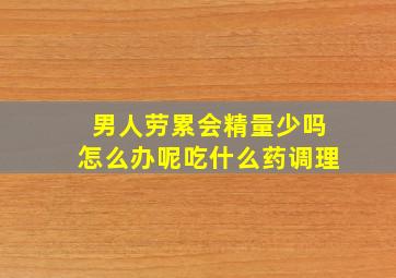 男人劳累会精量少吗怎么办呢吃什么药调理