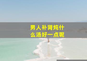 男人补肾炖什么汤好一点呢