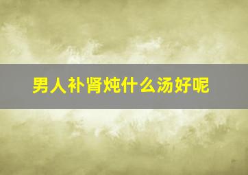 男人补肾炖什么汤好呢