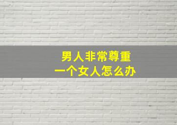 男人非常尊重一个女人怎么办