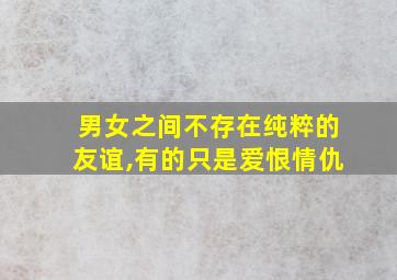 男女之间不存在纯粹的友谊,有的只是爱恨情仇