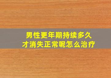 男性更年期持续多久才消失正常呢怎么治疗