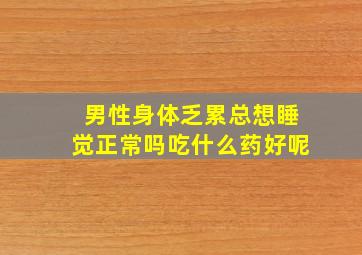 男性身体乏累总想睡觉正常吗吃什么药好呢