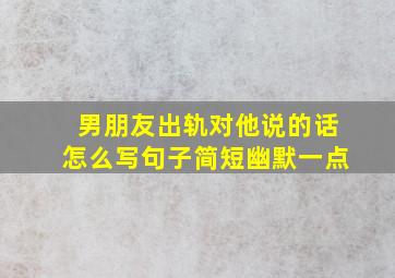 男朋友出轨对他说的话怎么写句子简短幽默一点