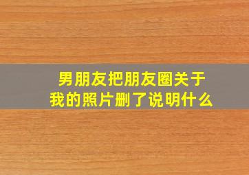 男朋友把朋友圈关于我的照片删了说明什么