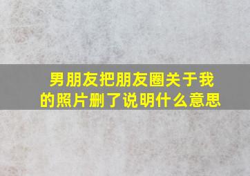 男朋友把朋友圈关于我的照片删了说明什么意思