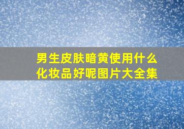 男生皮肤暗黄使用什么化妆品好呢图片大全集