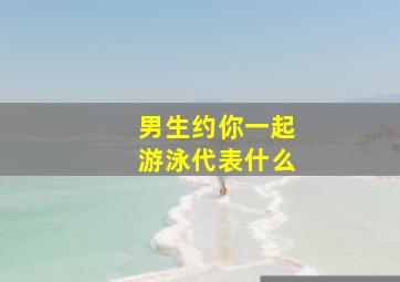 男生约你一起游泳代表什么