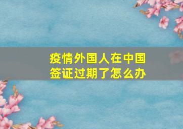 疫情外国人在中国签证过期了怎么办