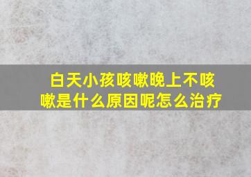 白天小孩咳嗽晚上不咳嗽是什么原因呢怎么治疗