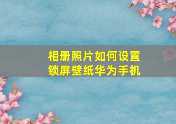 相册照片如何设置锁屏壁纸华为手机