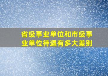 省级事业单位和市级事业单位待遇有多大差别