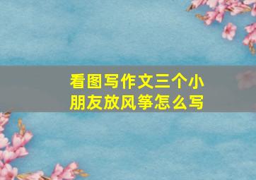 看图写作文三个小朋友放风筝怎么写