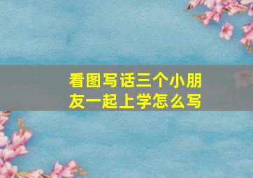 看图写话三个小朋友一起上学怎么写