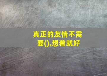 真正的友情不需要(),想着就好