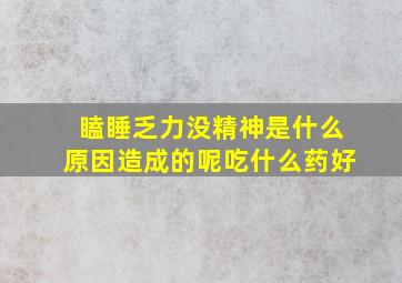 瞌睡乏力没精神是什么原因造成的呢吃什么药好