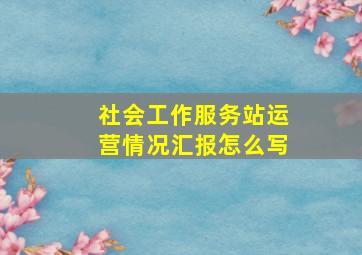 社会工作服务站运营情况汇报怎么写